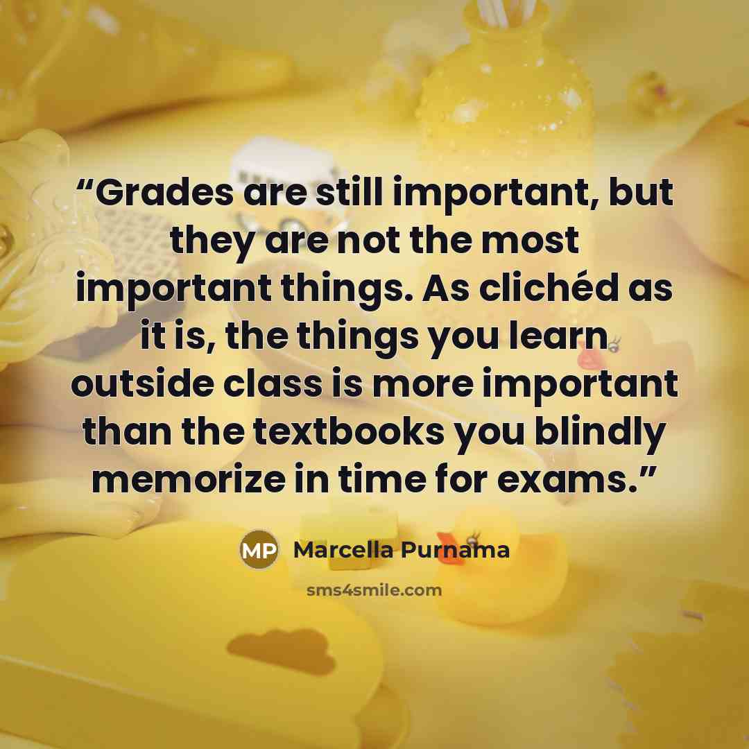 “Grades are still important, but they are not the most important things. As clichéd as it is, the things you learn outside class is more important than the textbooks you blindly memorize in time for exams.” quote by Marcella Purnama