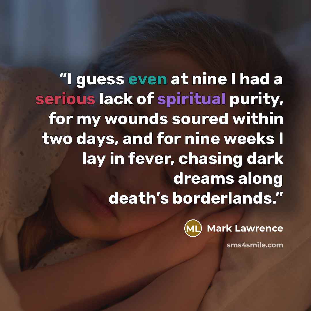 “I guess even at nine I had a serious lack of spiritual purity, for my wounds soured within two days, and for nine weeks I lay in fever, chasing dark dreams along death’s borderlands.” quote by Mark Lawrence