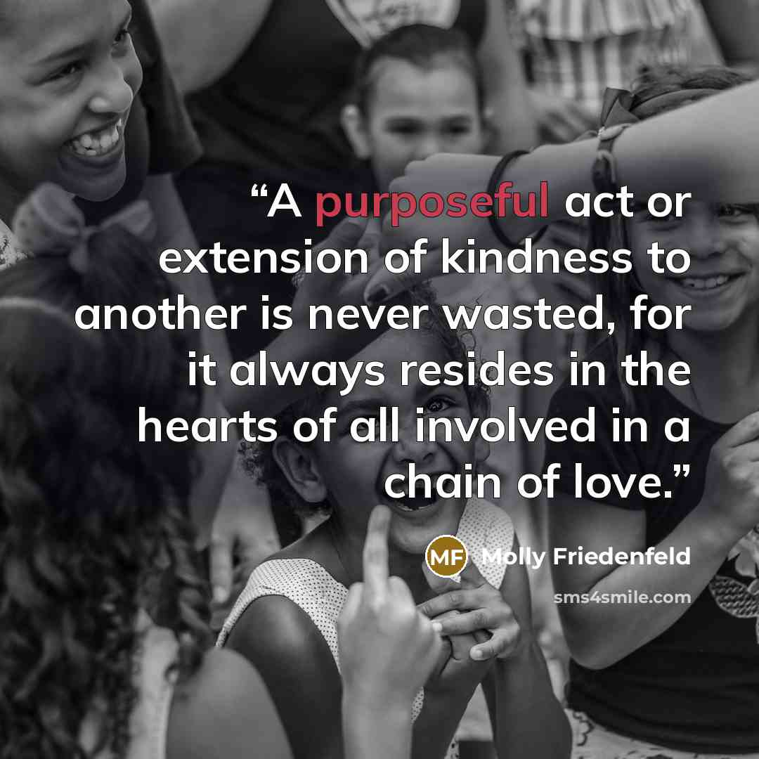 “A purposeful act or extension of kindness to another is never wasted, for it always resides in the hearts of all involved in a chain of love.” quote by Molly Friedenfeld