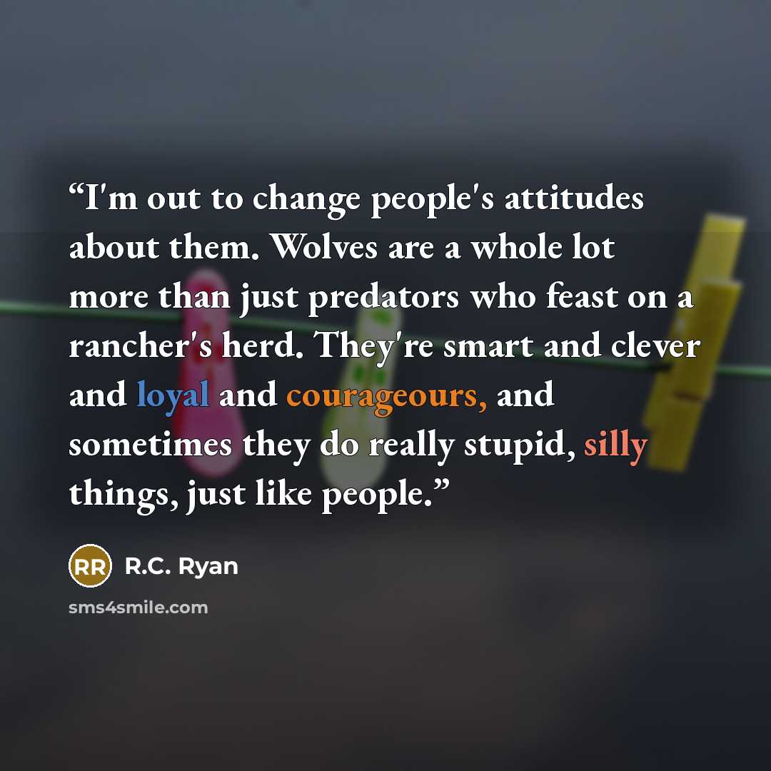 “I'm out to change people's attitudes about them. Wolves are a whole lot more than just predators who feast on a rancher's herd. They're smart and clever and loyal and courageours, and sometimes they do really stupid, silly things, just like people.” quote by R.C. Ryan