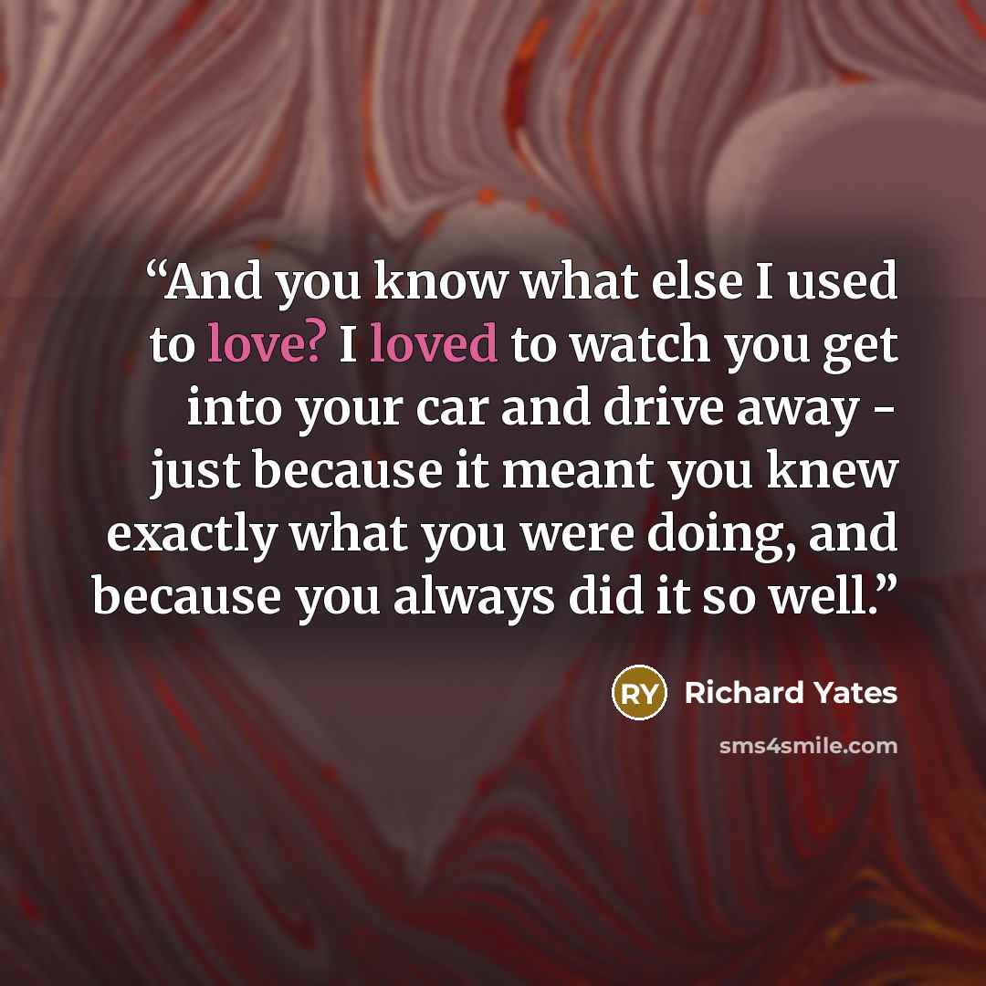“And you know what else I used to love? I loved to watch you get into your car and drive away - just because it meant you knew exactly what you were doing, and because you always did it so well.” quote by Richard Yates