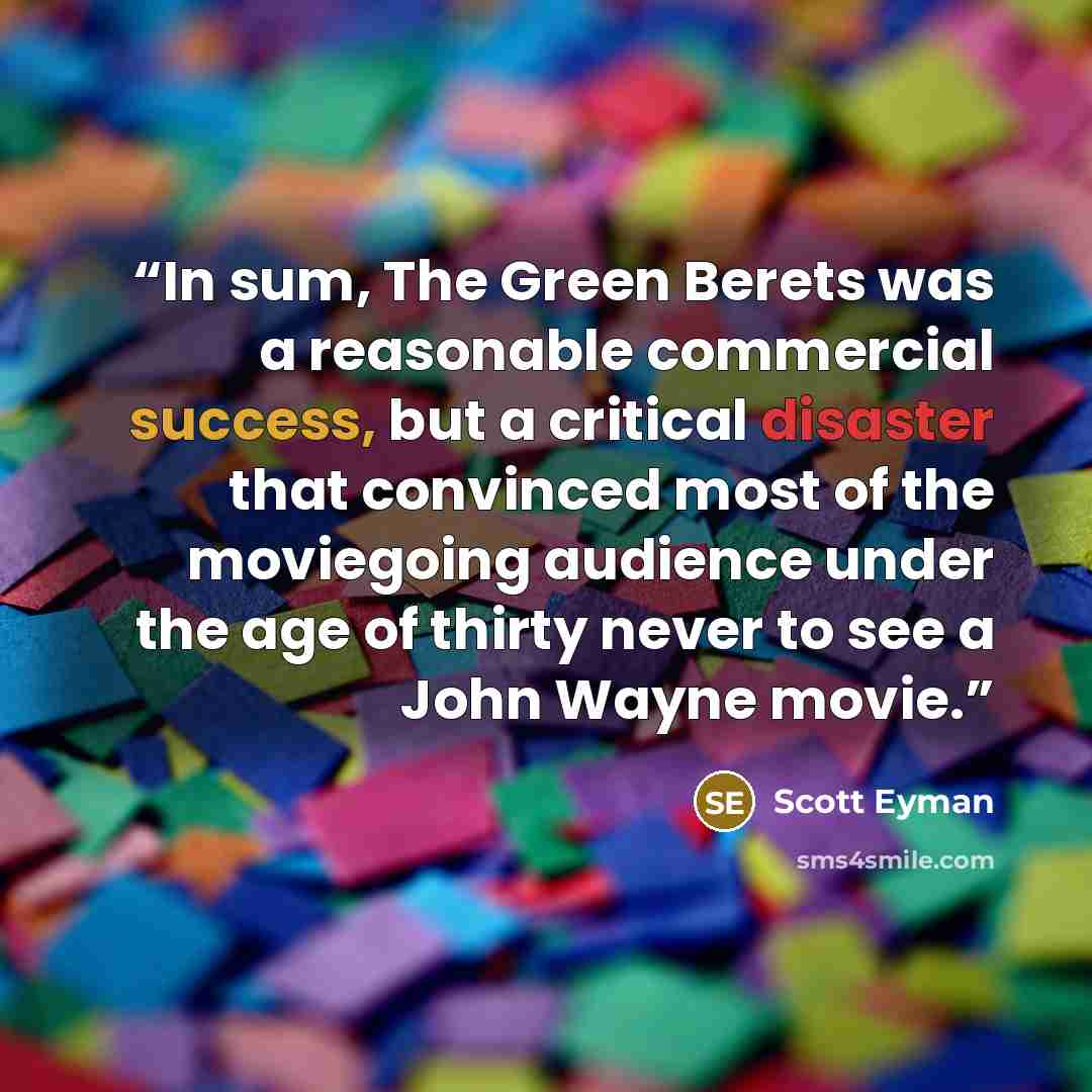 “In sum, The Green Berets was a reasonable commercial success, but a critical disaster that convinced most of the moviegoing audience under the age of thirty never to see a John Wayne movie.” quote by Scott Eyman