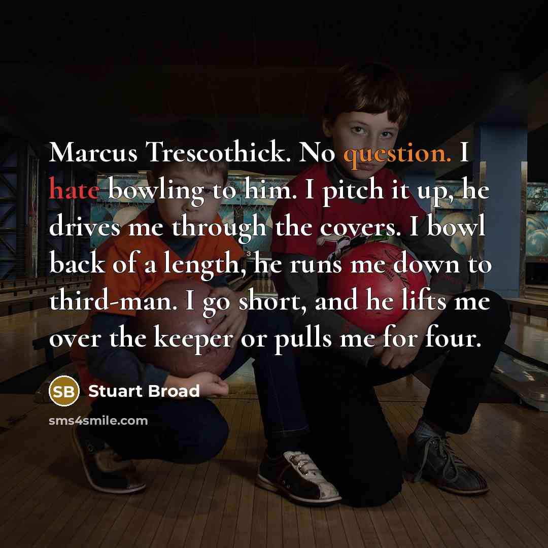 “Marcus Trescothick. No question. I hate bowling to him. I pitch it up, he drives me through the covers. I bowl back of a length, he runs me down to third-man. I go short, and he lifts me over the keeper or pulls me for four.” quote by Stuart Broad