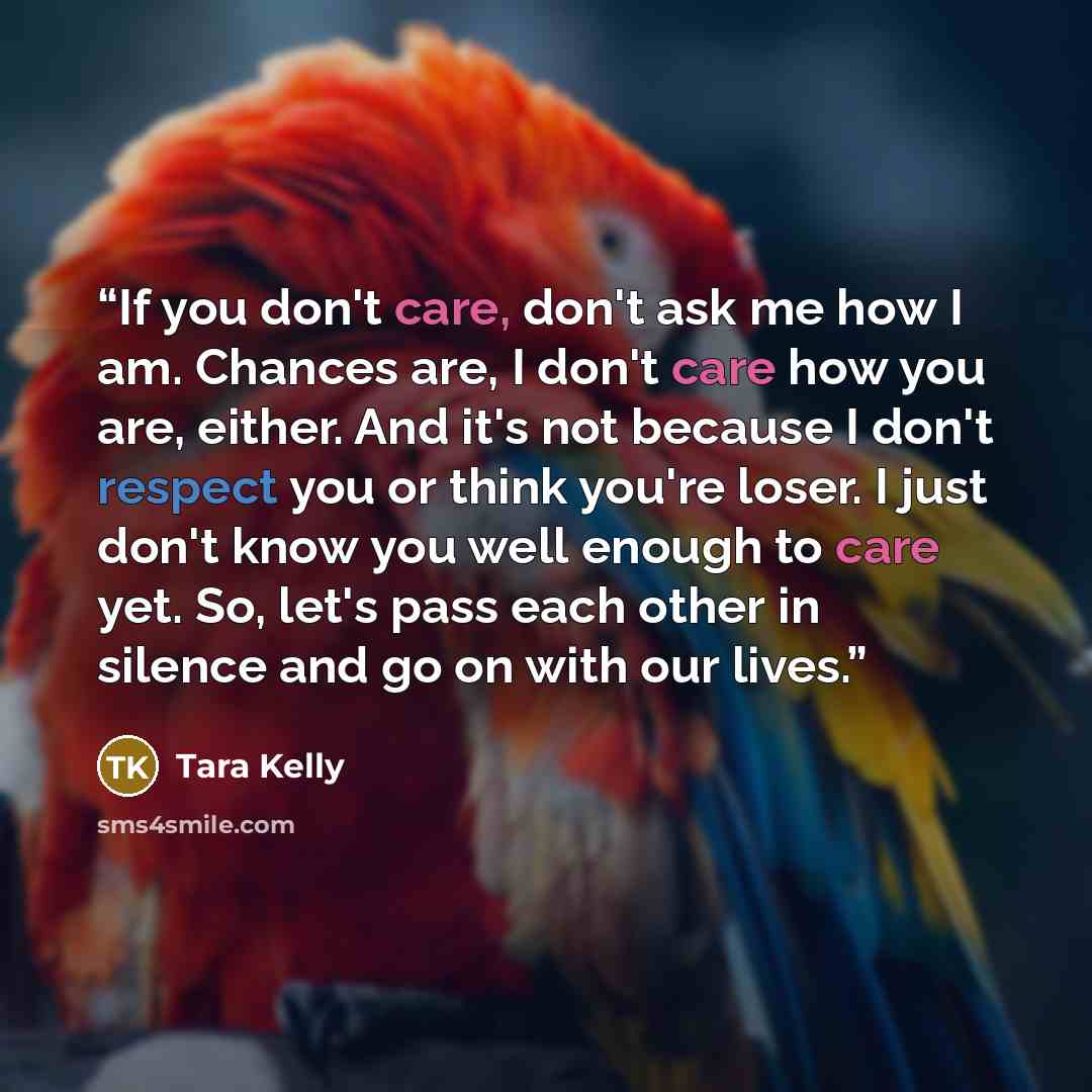 “If you don't care, don't ask me how I am. Chances are, I don't care how you are, either. And it's not because I don't respect you or think you're loser. I just don't know you well enough to care yet. So, let's pass each other in silence and go on with our lives.” quote by Tara Kelly