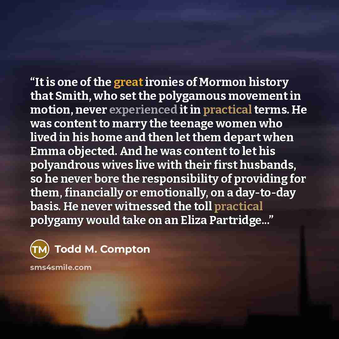 “It is one of the great ironies of Mormon history that Smith, who set the polygamous movement in motion, never experienced it in practical terms. He was content to marry the teenage women who lived in his home and then let them depart when Emma objected. And he was content to let his polyandrous…” quote by Todd M. Compton
