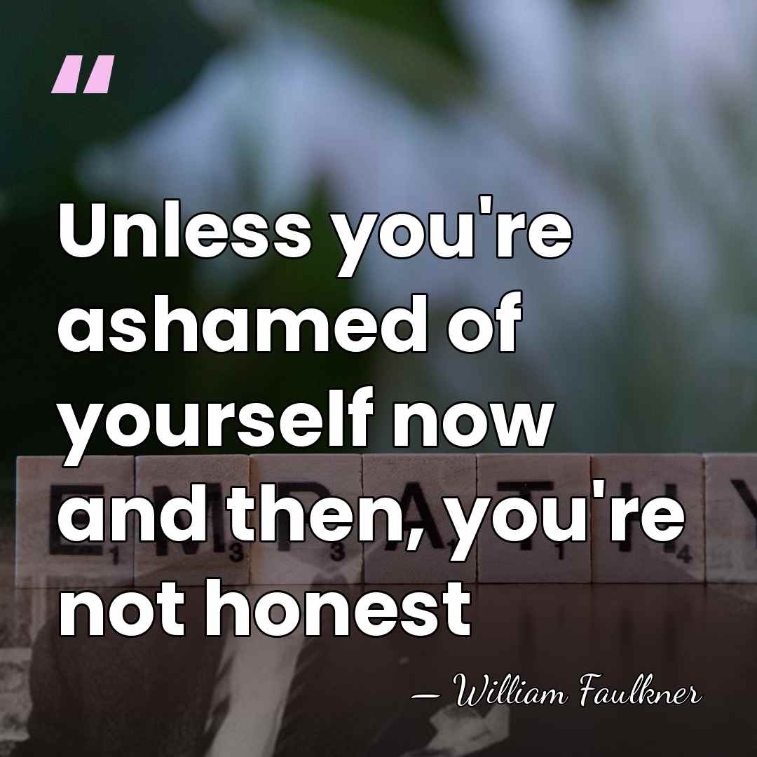 Unless you're ashamed of yourself now and then, you're not honest - William Faulkner