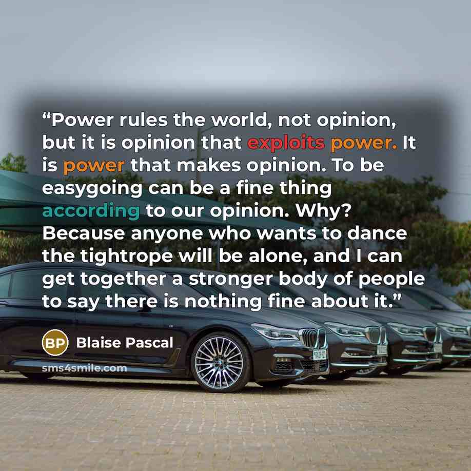 “Power rules the world, not opinion, but it is opinion that exploits power. It is power that makes opinion. To be easygoing can be a fine thing according to our opinion. Why? Because anyone who wants to dance the tightrope will be alone, and I can get together a stronger body of people to say there…” quote by Blaise Pascal