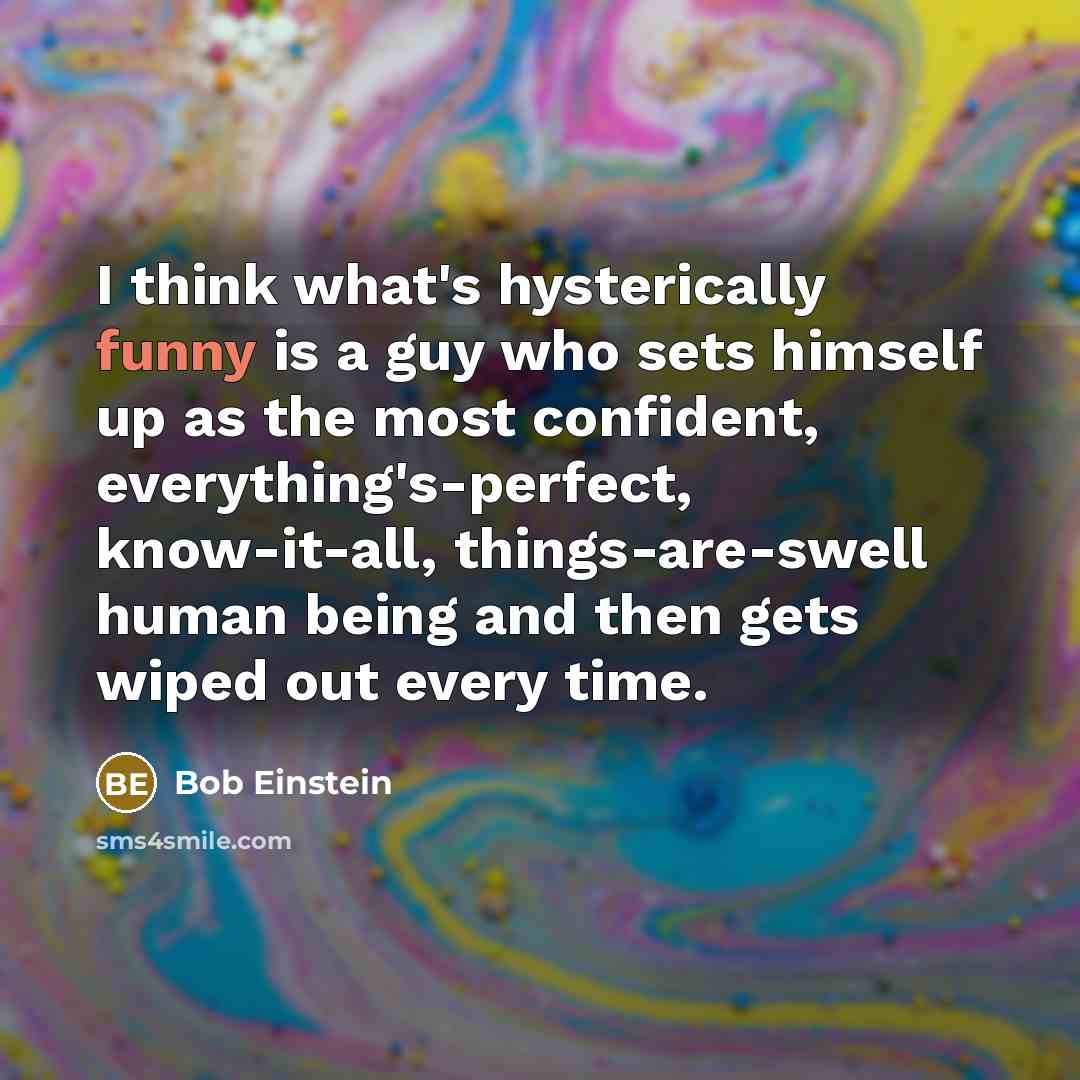 “I think what's hysterically funny is a guy who sets himself up as the most confident, everything's-perfect, know-it-all, things-are-swell human being and then gets wiped out every time.” quote by Bob Einstein