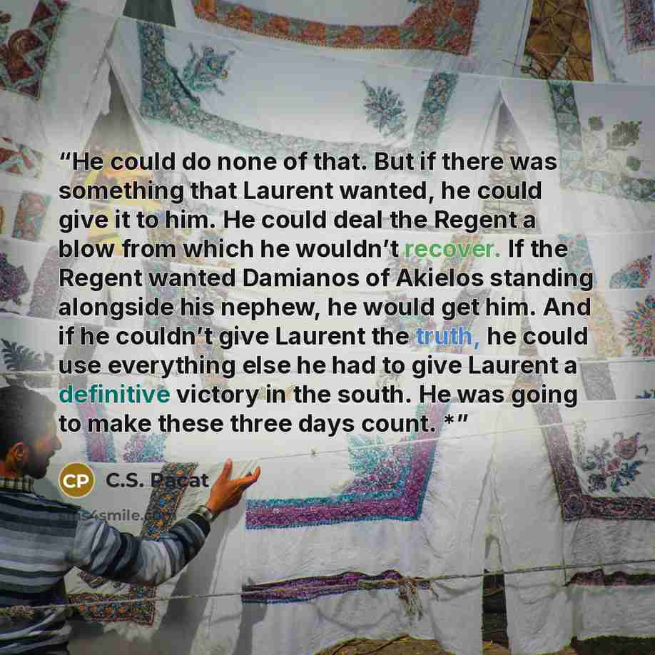 “He could do none of that. But if there was something that Laurent wanted, he could give it to him. He could deal the Regent a blow from which he wouldn’t recover. If the Regent wanted Damianos of Akielos standing alongside his nephew, he would get him. And if he couldn’t give Laurent the truth, he…” quote by C.S. Pacat