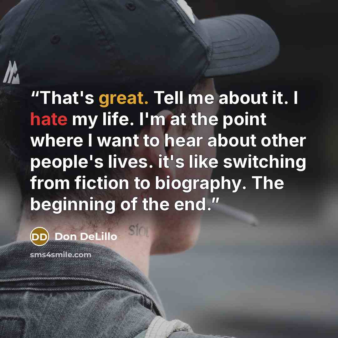 “That's great. Tell me about it. I hate my life. I'm at the point where I want to hear about other people's lives. it's like switching from fiction to biography. The beginning of the end.” quote by Don DeLillo