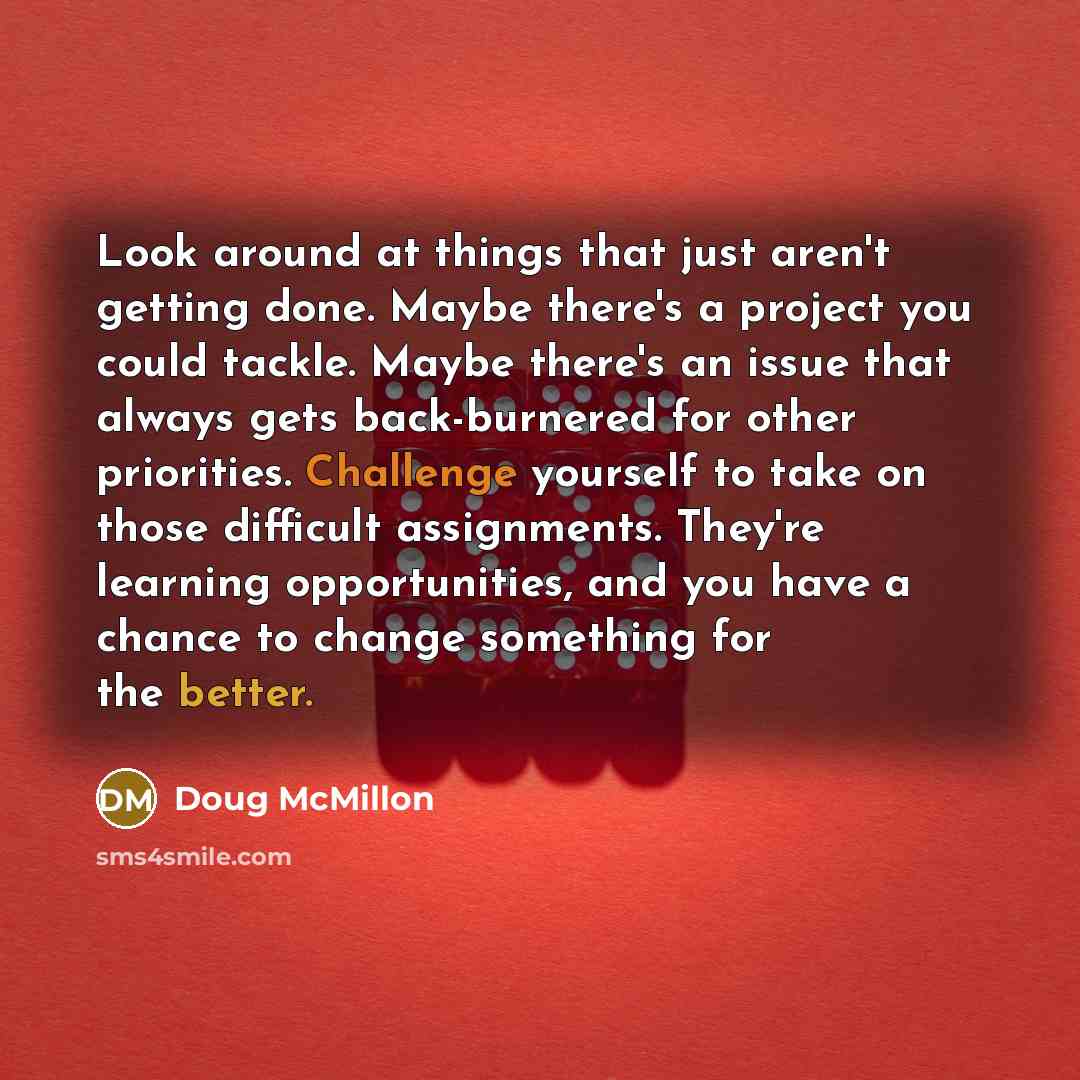 “Look around at things that just aren't getting done. Maybe there's a project you could tackle. Maybe there's an issue that always gets back-burnered for other priorities. Challenge yourself to take on those difficult assignments. They're learning opportunities, and you have a chance to change…” quote by Doug McMillon