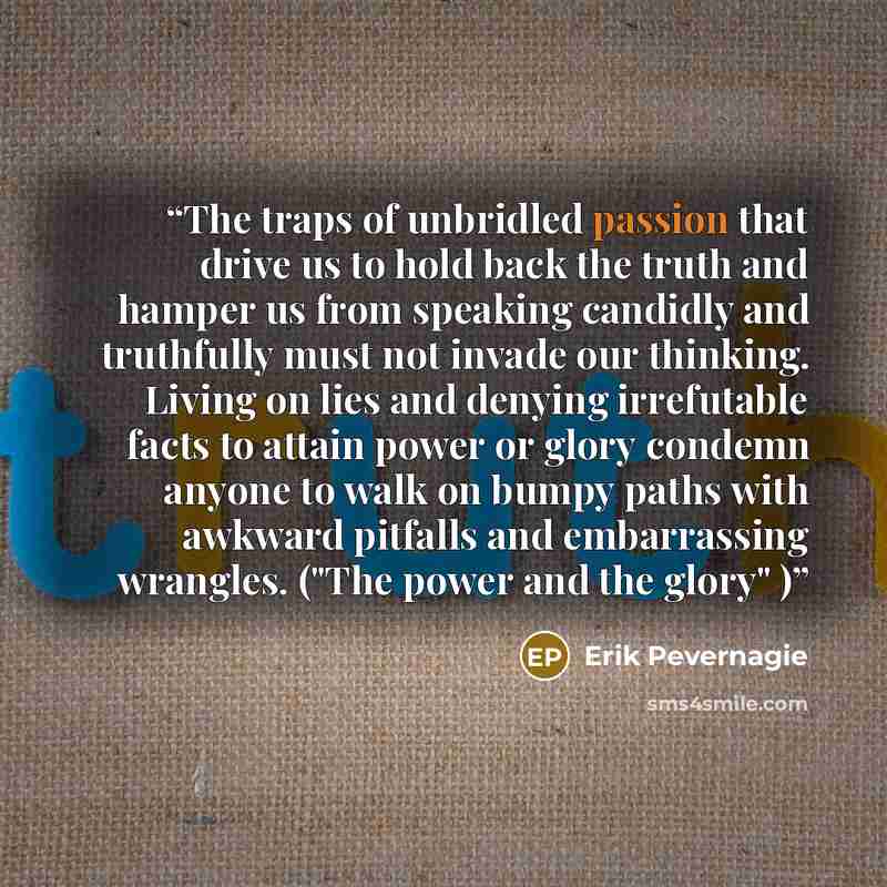 “The traps of unbridled passion that drive us to hold back the truth and hamper us from speaking candidly and truthfully must not invade our thinking. Living on lies and denying irrefutable facts to attain power or glory condemn anyone to walk on bumpy paths with awkward pitfalls and embarrassing…” quote by Erik Pevernagie