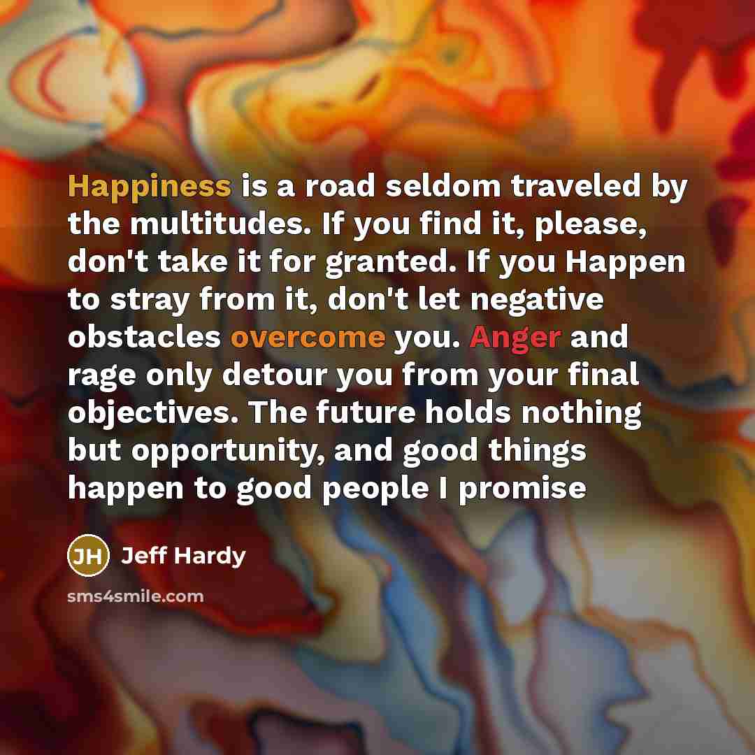 “Happiness is a road seldom traveled by the multitudes. If you find it, please, don't take it for granted. If you Happen to stray from it, don't let negative obstacles overcome you. Anger and rage only detour you from your final objectives. The future holds nothing but opportunity, and good things…” quote by Jeff Hardy