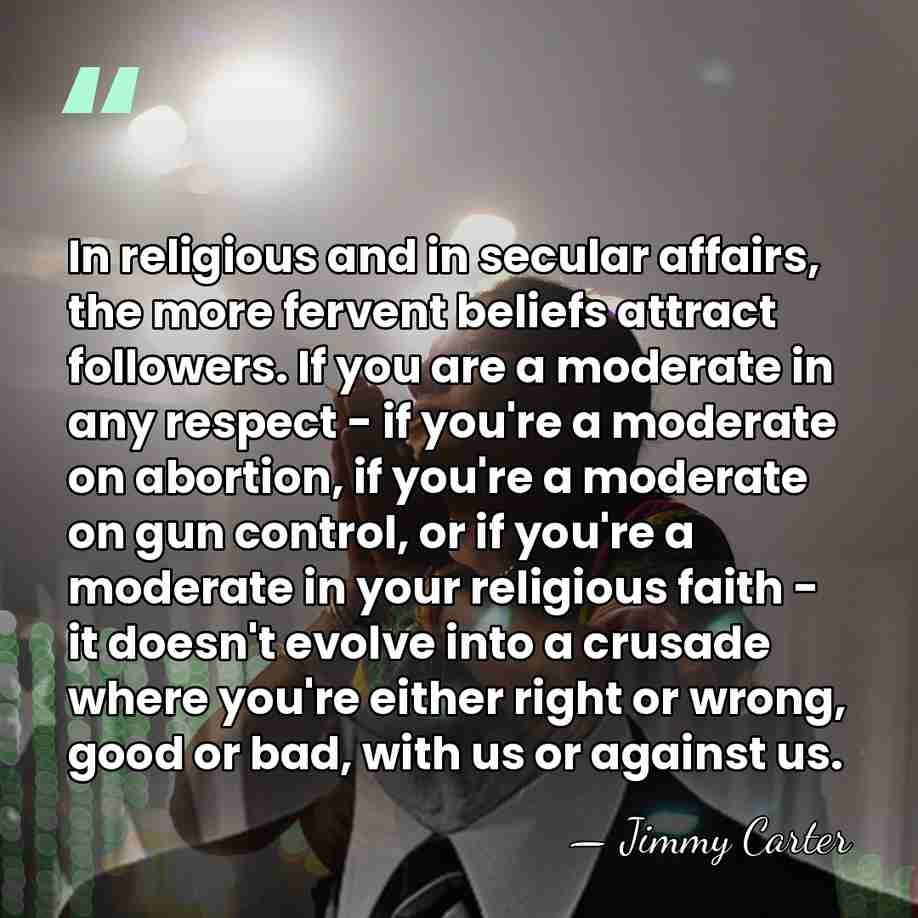 In religious and in secular affairs, the more fervent beliefs attract followers.&hellip; - Jimmy Carter