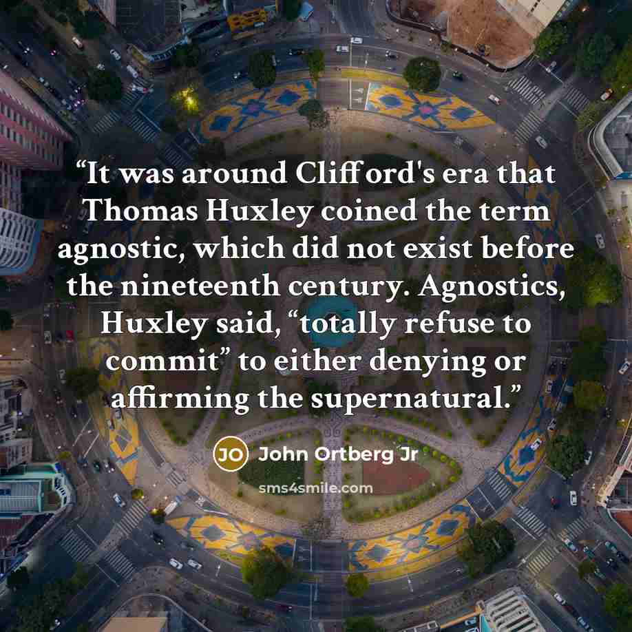 “It was around Clifford's era that Thomas Huxley coined the term agnostic, which did not exist before the nineteenth century. Agnostics, Huxley said, “totally refuse to commit” to either denying or affirming the supernatural.” quote by John Ortberg Jr