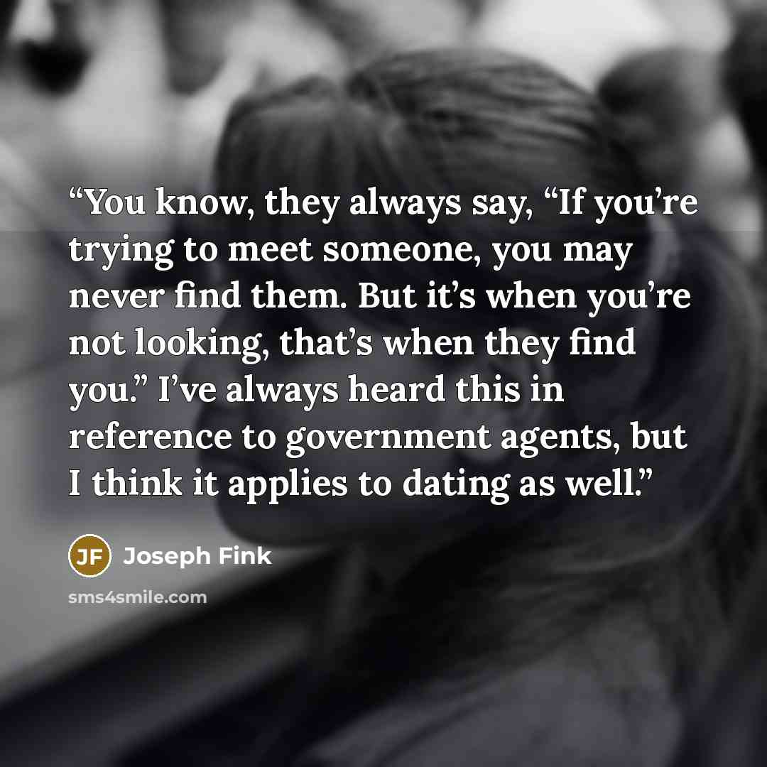 “You know, they always say, “If you’re trying to meet someone, you may never find them. But it’s when you’re not looking, that’s when they find you.” I’ve always heard this in reference to government agents, but I think it applies to dating as well.” quote by Joseph Fink