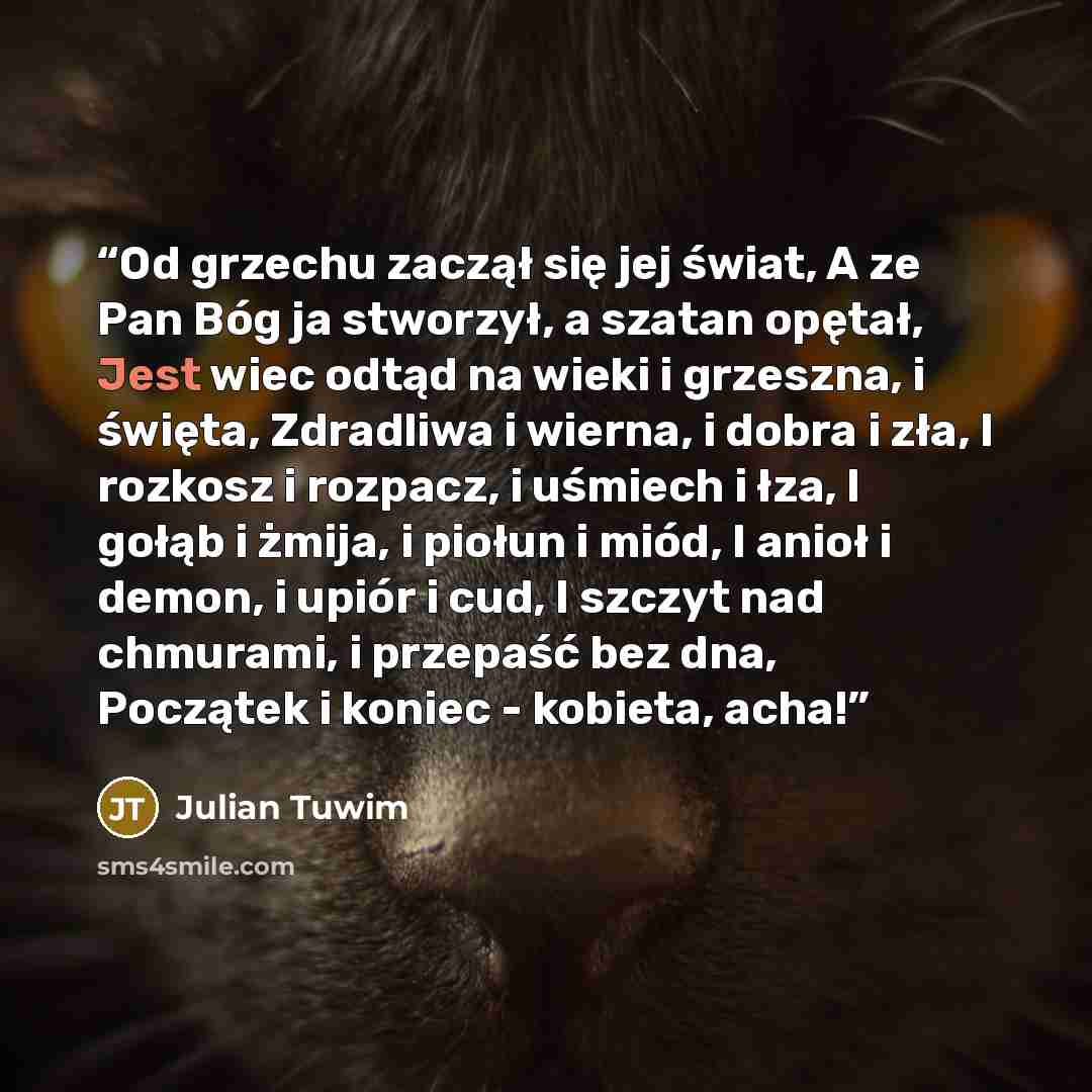 “Od grzechu zaczął się jej świat, A ze Pan Bóg ja stworzył, a szatan opętał, Jest wiec odtąd na wieki i grzeszna, i święta, Zdradliwa i wierna, i dobra i zła, I rozkosz i rozpacz, i uśmiech i łza, I gołąb i żmija, i piołun i miód, I anioł i demon, i upiór i cud, I szczyt nad chmurami, i przepaść…” quote by Julian Tuwim
