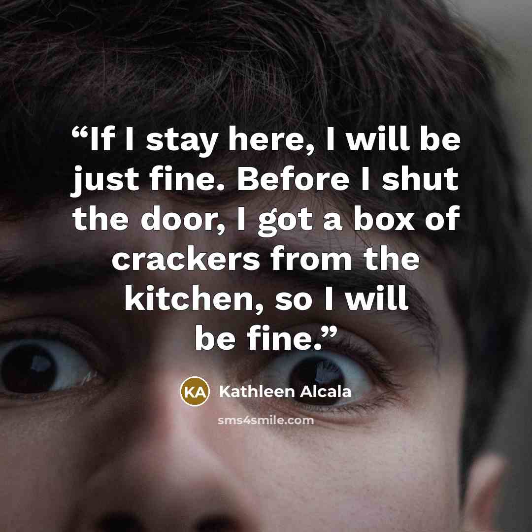 “If I stay here, I will be just fine. Before I shut the door, I got a box of crackers from the kitchen, so I will be fine.” quote by Kathleen Alcala