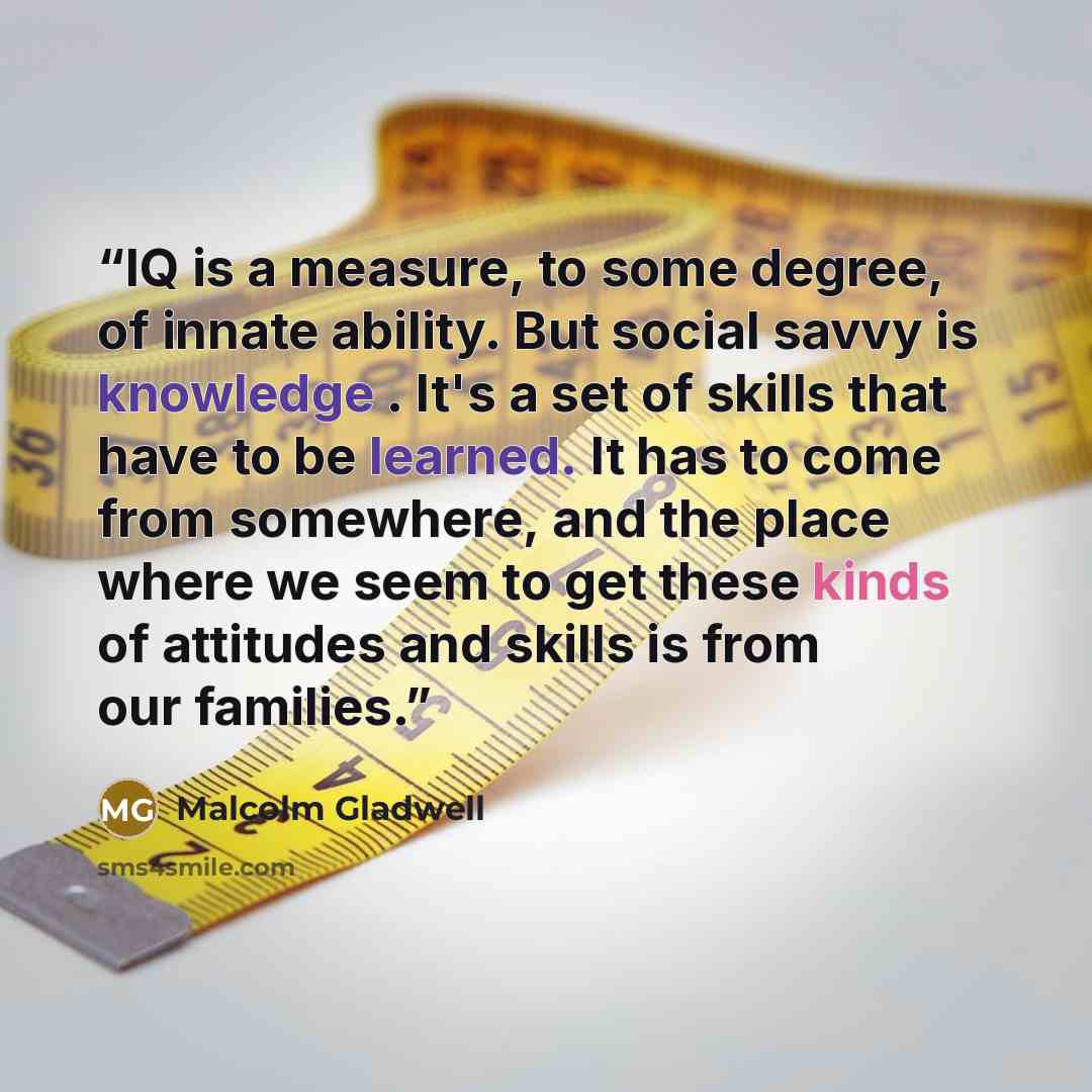 “IQ is a measure, to some degree, of innate ability. But social savvy is knowledge . It's a set of skills that have to be learned. It has to come from somewhere, and the place where we seem to get these kinds of attitudes and skills is from our families.” quote by Malcolm Gladwell