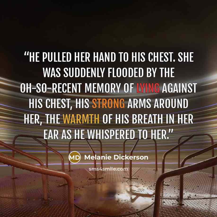 “He pulled her hand to his chest. She was suddenly flooded by the oh-so-recent memory of lying against his chest, his strong arms around her, the warmth of his breath in her ear as he whispered to her.” quote by Melanie Dickerson
