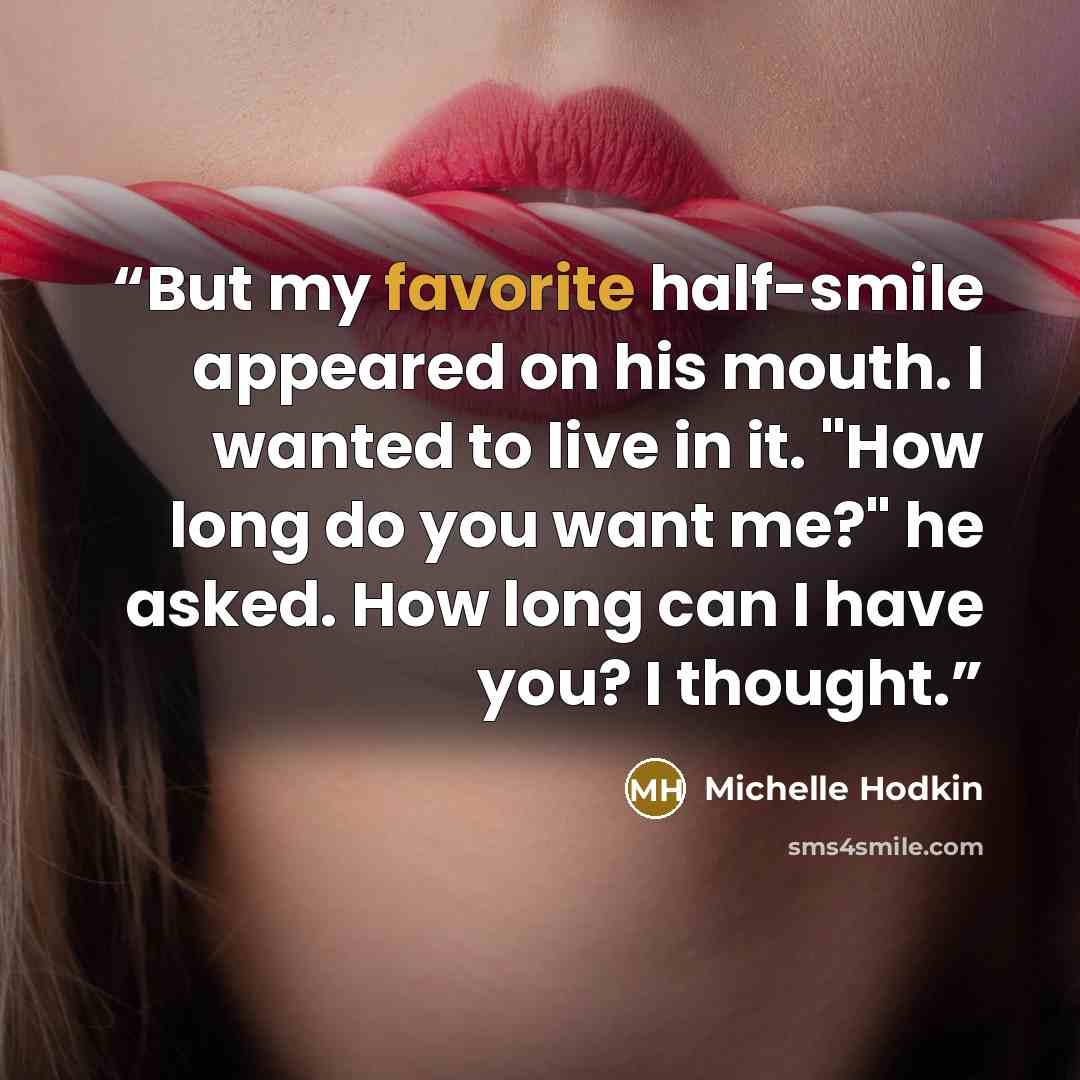 “But my favorite half-smile appeared on his mouth. I wanted to live in it. "How long do you want me?" he asked. How long can I have you? I thought.” quote by Michelle Hodkin