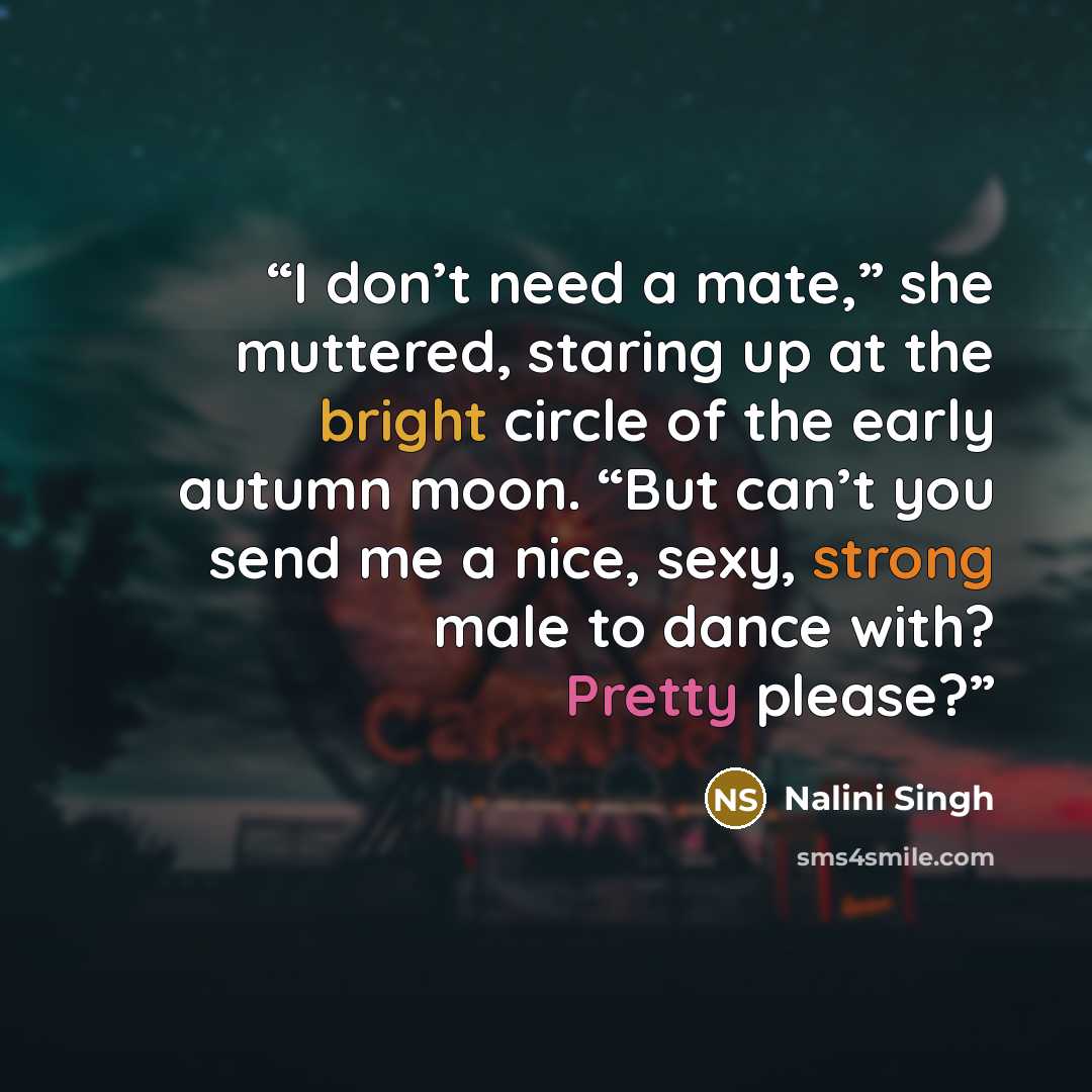 “I don’t need a mate,” she muttered, staring up at the bright circle of the early autumn moon. “But can’t you send me a nice, sexy, strong male to dance with? Pretty please?” quote by Nalini Singh