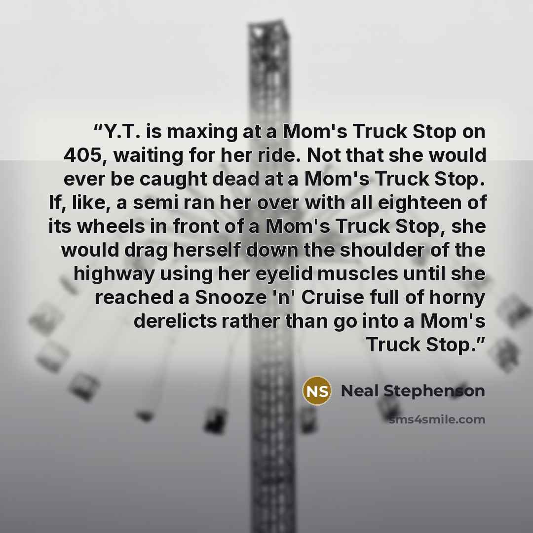“Y.T. is maxing at a Mom's Truck Stop on 405, waiting for her ride. Not that she would ever be caught dead at a Mom's Truck Stop. If, like, a semi ran her over with all eighteen of its wheels in front of a Mom's Truck Stop, she would drag herself down the shoulder of the highway using her eyelid…” quote by Neal Stephenson