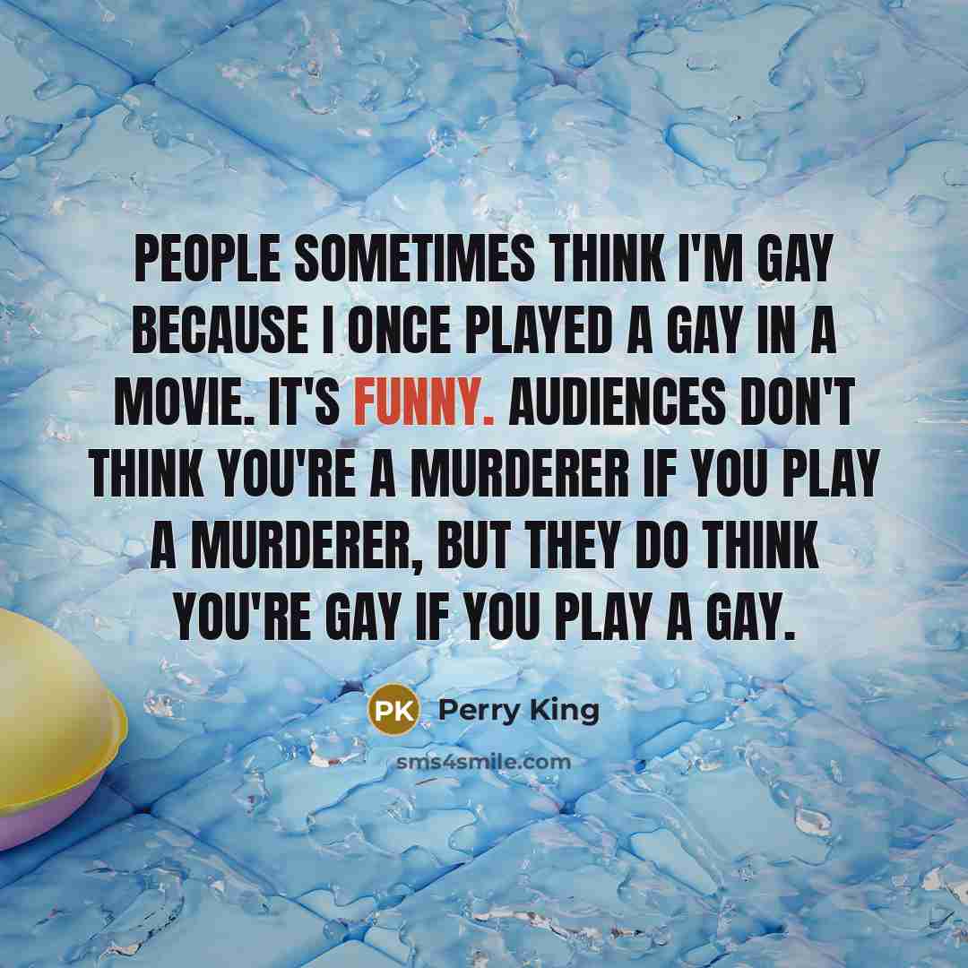 “People sometimes think I'm gay because I once played a gay in a movie. It's funny. Audiences don't think you're a murderer if you play a murderer, but they do think you're gay if you play a gay.” quote by Perry King