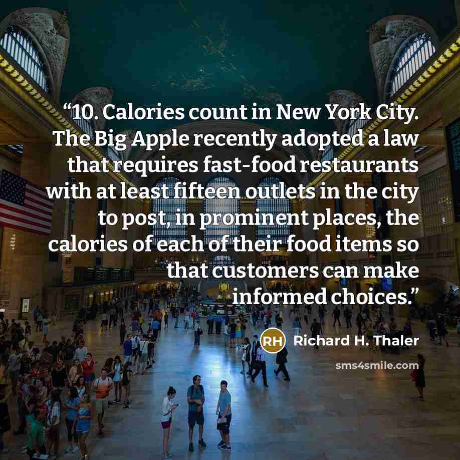 “10. Calories count in New York City. The Big Apple recently adopted a law that requires fast-food restaurants with at least fifteen outlets in the city to post, in prominent places, the calories of each of their food items so that customers can make informed choices.” quote by Richard H. Thaler
