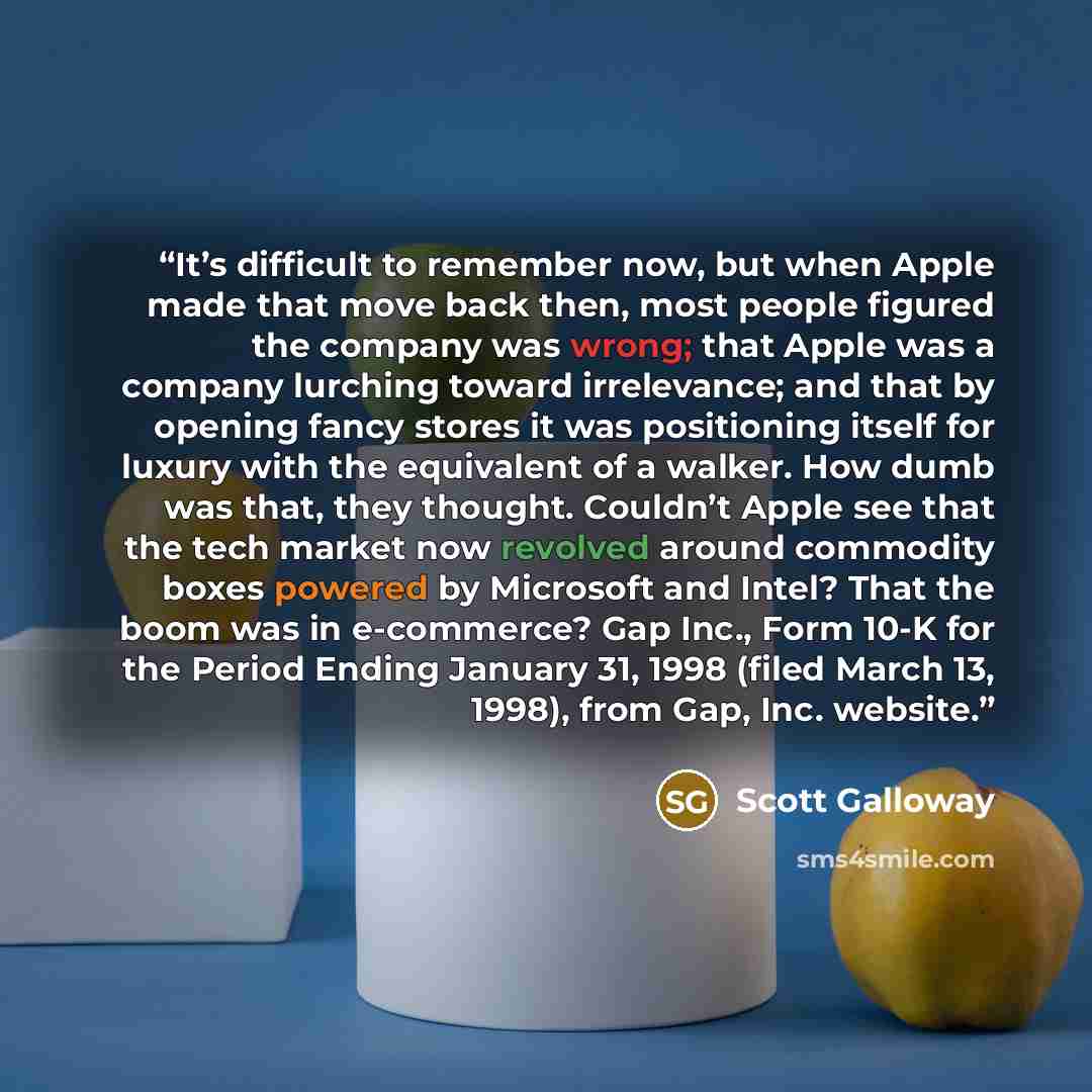 “It’s difficult to remember now, but when Apple made that move back then, most people figured the company was wrong; that Apple was a company lurching toward irrelevance; and that by opening fancy stores it was positioning itself for luxury with the equivalent of a walker. How dumb was that, they…” quote by Scott Galloway