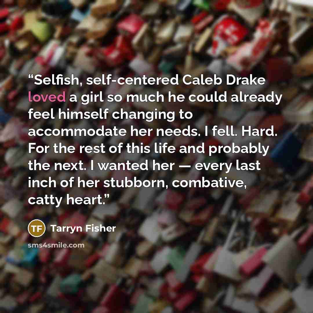 “Selfish, self-centered Caleb Drake loved a girl so much he could already feel himself changing to accommodate her needs. I fell. Hard. For the rest of this life and probably the next. I wanted her — every last inch of her stubborn, combative, catty heart.” quote by Tarryn Fisher
