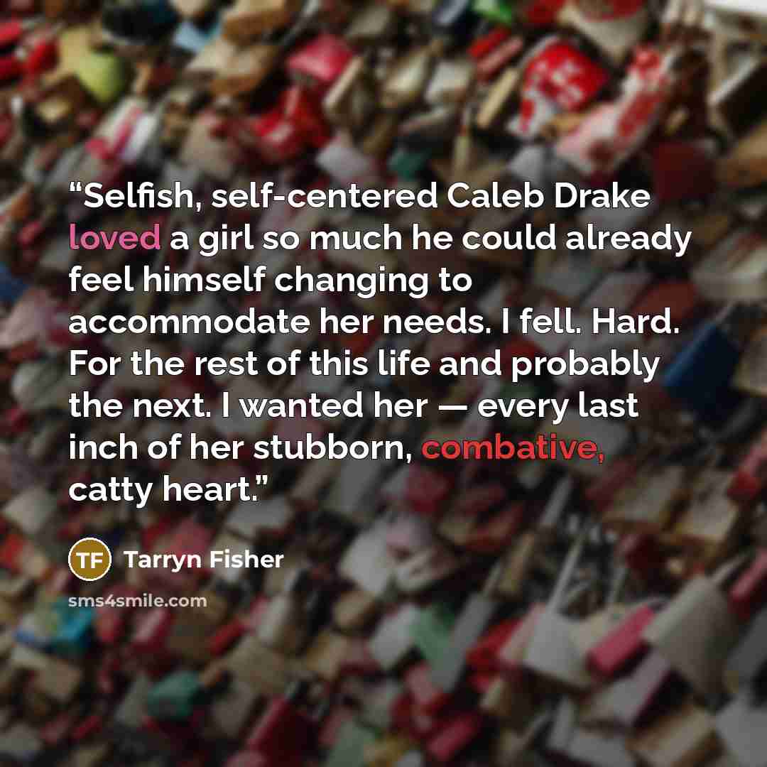 “Selfish, self-centered Caleb Drake loved a girl so much he could already feel himself changing to accommodate her needs. I fell. Hard. For the rest of this life and probably the next. I wanted her — every last inch of her stubborn, combative, catty heart.” quote by Tarryn Fisher