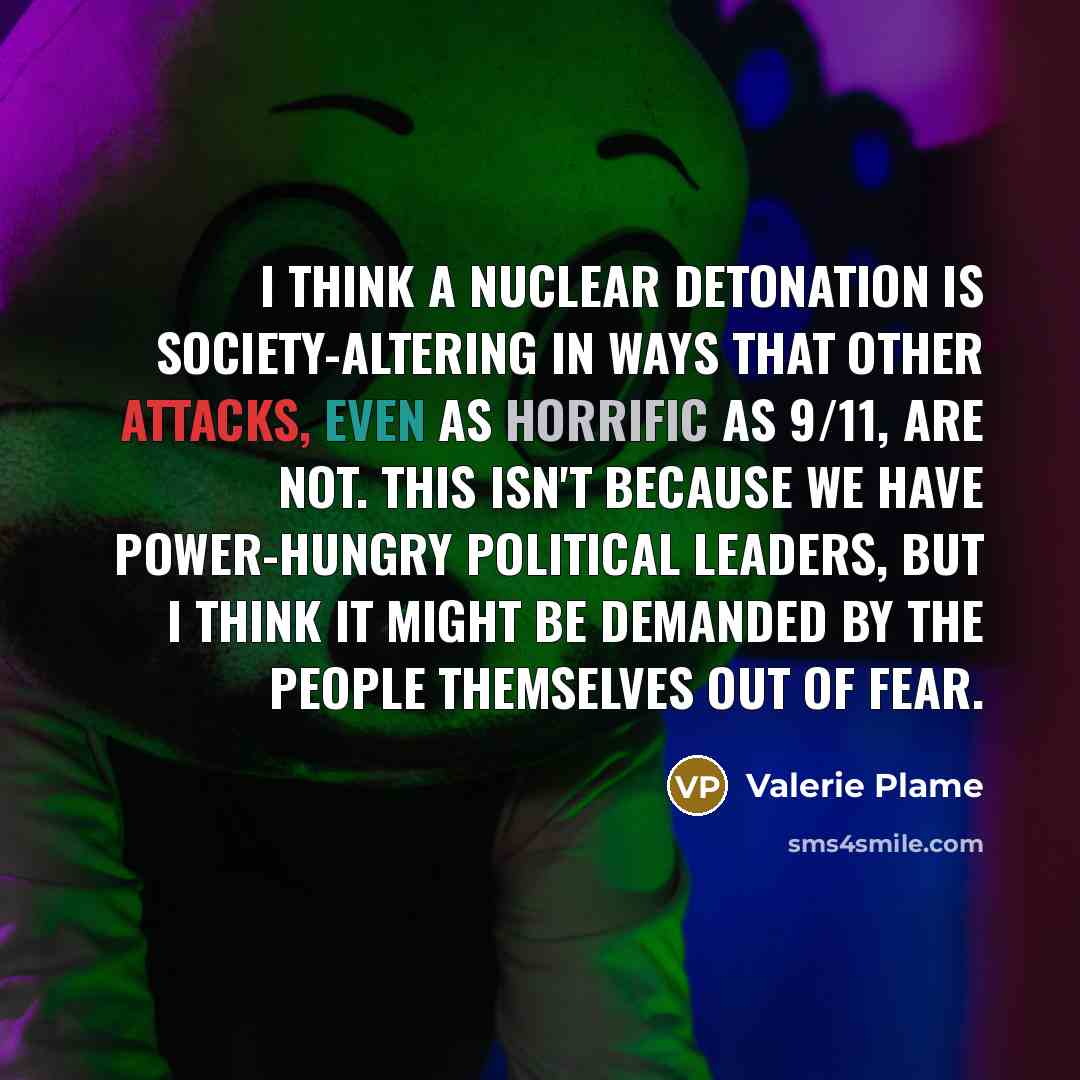“I think a nuclear detonation is society-altering in ways that other attacks, even as horrific as 9/11, are not. This isn't because we have power-hungry political leaders, but I think it might be demanded by the people themselves out of fear.” quote by Valerie Plame