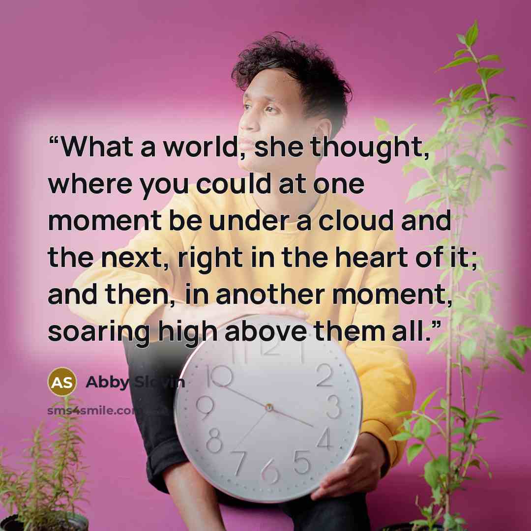 “What a world, she thought, where you could at one moment be under a cloud and the next, right in the heart of it; and then, in another moment, soaring high above them all.” quote by Abby Slovin