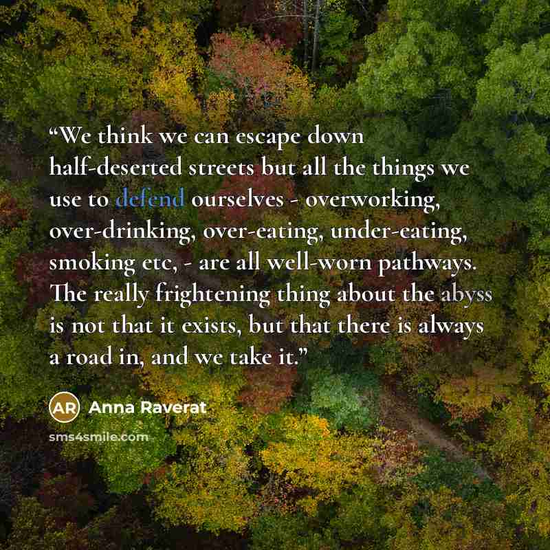 “We think we can escape down half-deserted streets but all the things we use to defend ourselves - overworking, over-drinking, over-eating, under-eating, smoking etc, - are all well-worn pathways. The really frightening thing about the abyss is not that it exists, but that there is always a road…” quote by Anna Raverat