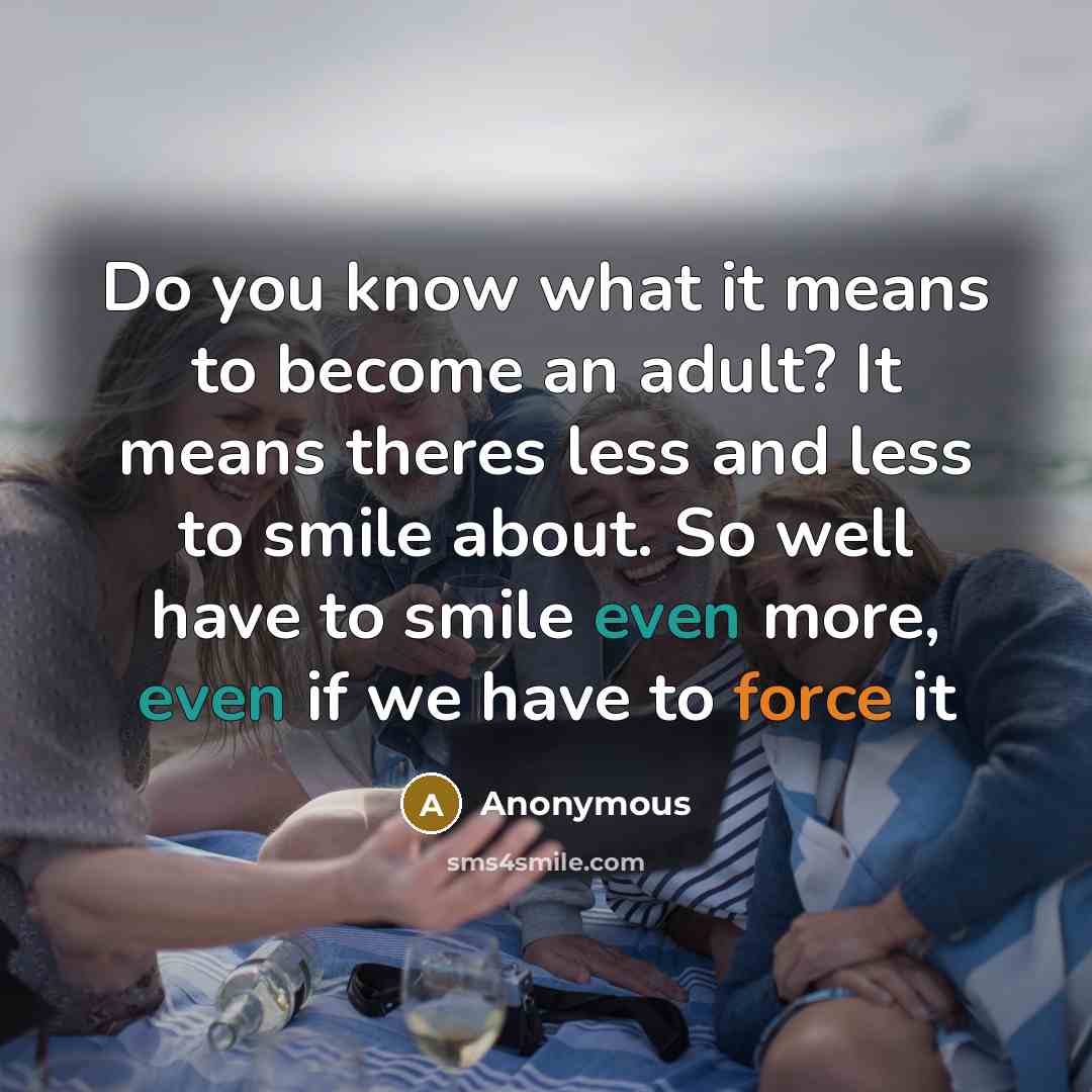 “Do you know what it means to become an adult? It means theres less and less to smile about. So well have to smile even more, even if we have to force it” quote by Anonymous