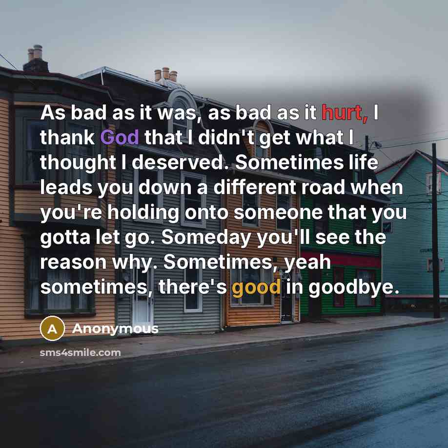 “As bad as it was, as bad as it hurt, I thank God that I didn't get what I thought I deserved. Sometimes life leads you down a different road when you're holding onto someone that you gotta let go. Someday you'll see the reason why. Sometimes, yeah sometimes, there's good in goodbye.” quote by Anonymous