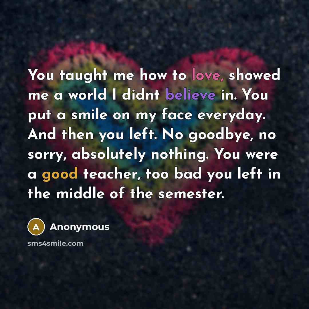 “You taught me how to love, showed me a world I didnt believe in. You put a smile on my face everyday. And then you left. No goodbye, no sorry, absolutely nothing. You were a good teacher, too bad you left in the middle of the semester.” quote by Anonymous