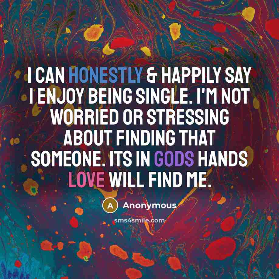 “I can honestly & happily say I enjoy being single. I'm not worried or stressing about finding that someone. Its in Gods hands Love will find me.” quote by Anonymous