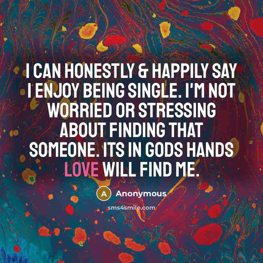 “I can honestly & happily say I enjoy being single. I'm not worried or stressing about finding that someone. Its in Gods hands Love will find me.” quote by Anonymous