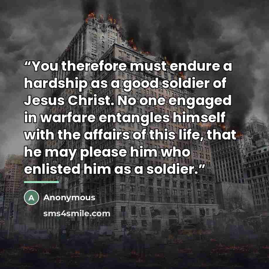 “You therefore must endure a hardship as a good soldier of Jesus Christ. No one engaged in warfare entangles himself with the affairs of this life, that he may please him who enlisted him as a soldier.” quote by Anonymous