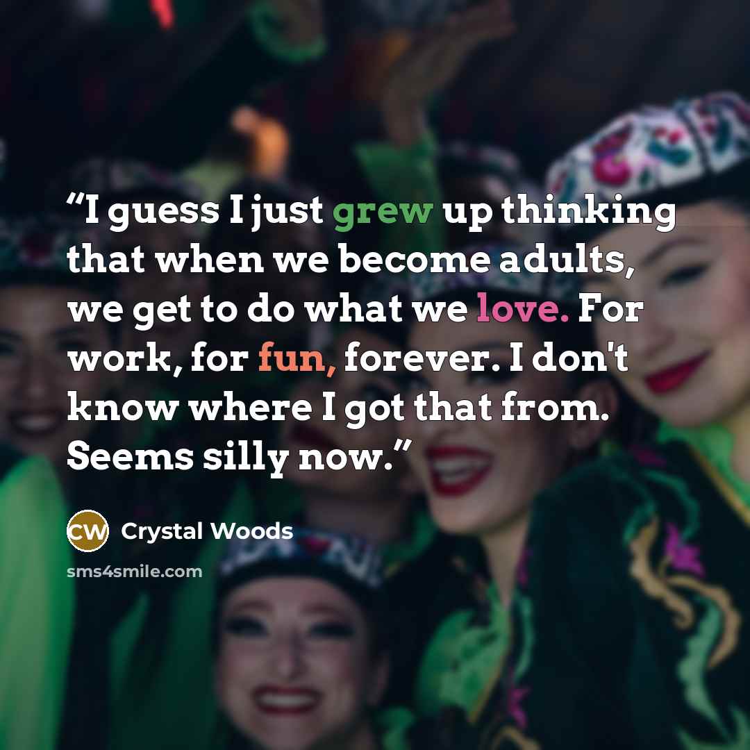 “I guess I just grew up thinking that when we become adults, we get to do what we love. For work, for fun, forever. I don't know where I got that from. Seems silly now.” quote by Crystal Woods