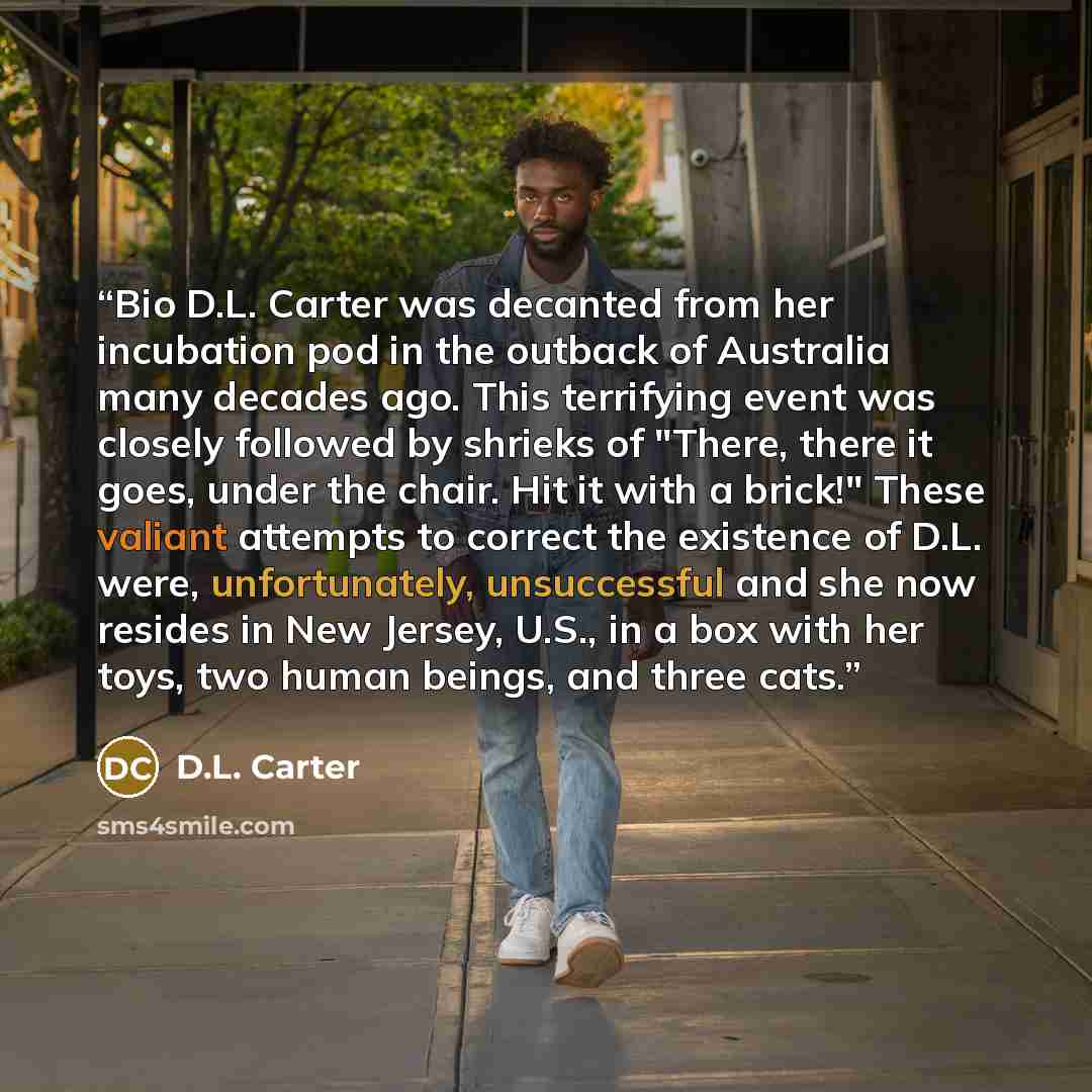 “Bio D.L. Carter was decanted from her incubation pod in the outback of Australia many decades ago. This terrifying event was closely followed by shrieks of "There, there it goes, under the chair. Hit it with a brick!" These valiant attempts to correct the existence of D.L. were, unfortunately…” quote by D.L. Carter