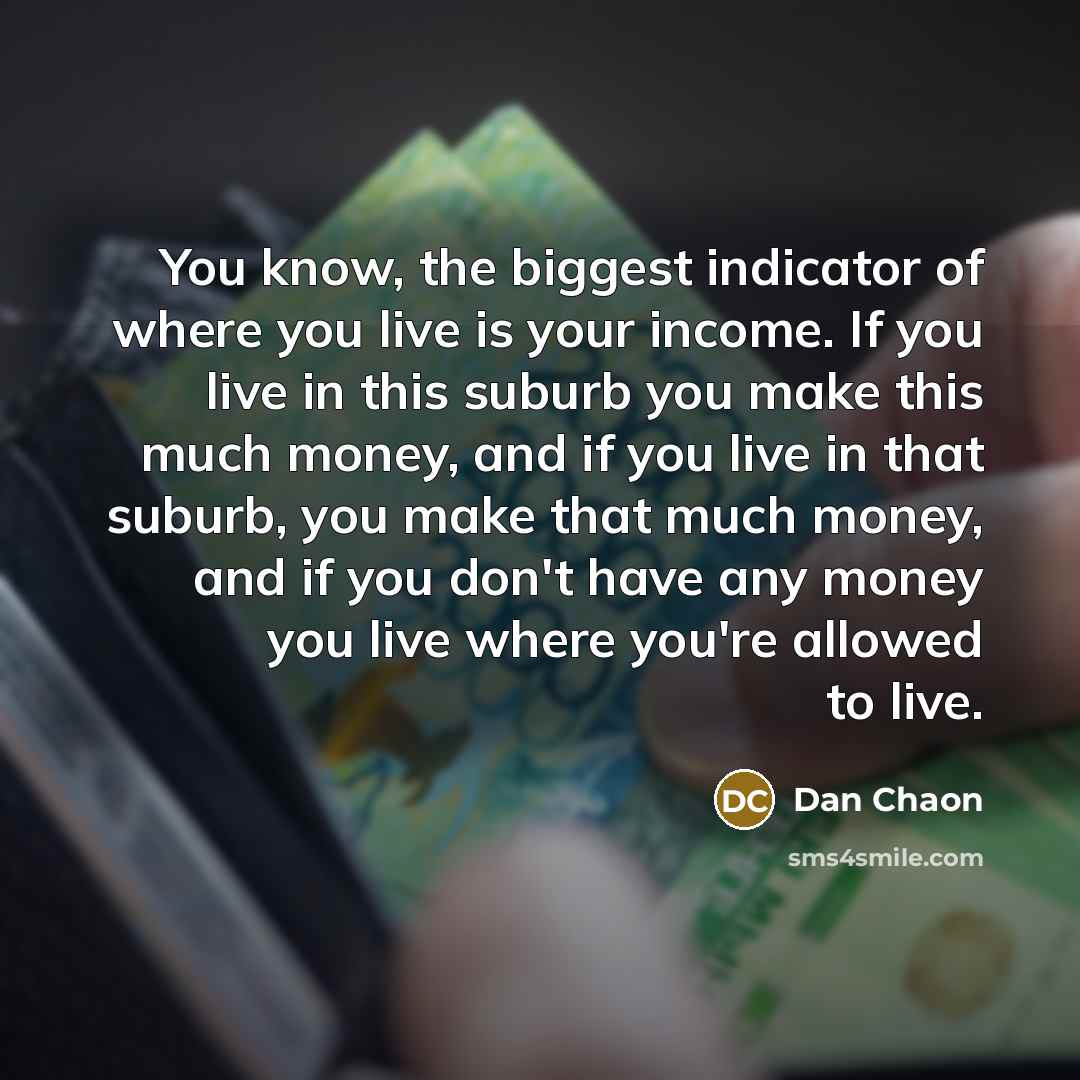 “You know, the biggest indicator of where you live is your income. If you live in this suburb you make this much money, and if you live in that suburb, you make that much money, and if you don't have any money you live where you're allowed to live.” quote by Dan Chaon