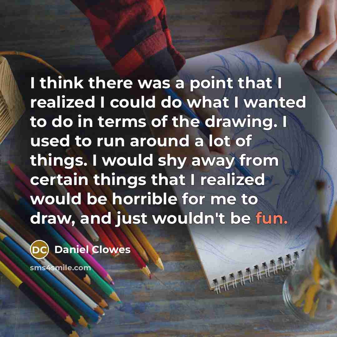 “I think there was a point that I realized I could do what I wanted to do in terms of the drawing. I used to run around a lot of things. I would shy away from certain things that I realized would be horrible for me to draw, and just wouldn't be fun.” quote by Daniel Clowes