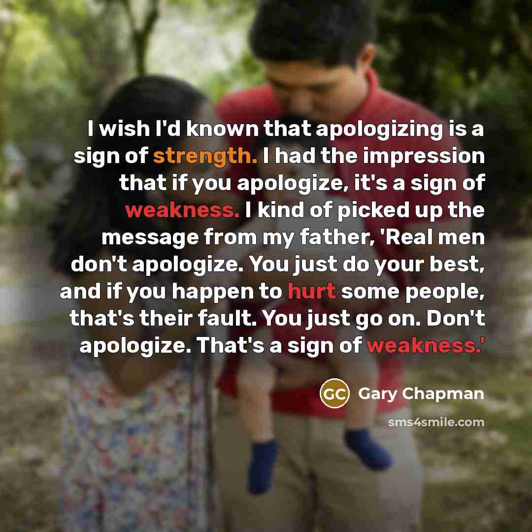 “I wish I'd known that apologizing is a sign of strength. I had the impression that if you apologize, it's a sign of weakness. I kind of picked up the message from my father, 'Real men don't apologize. You just do your best, and if you happen to hurt some people, that's their fault. You just go on…” quote by Gary Chapman