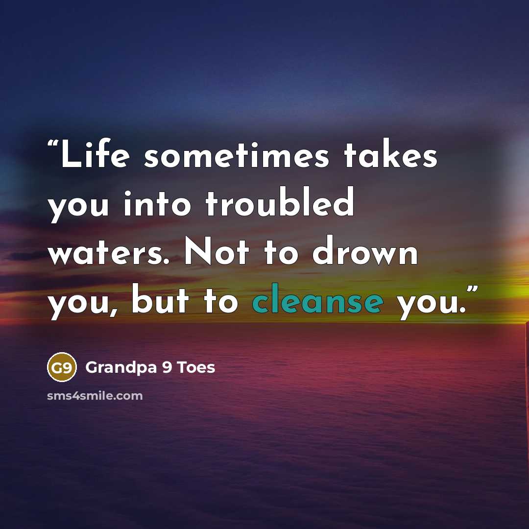 “Life sometimes takes you into troubled waters. Not to drown you, but to cleanse you.” quote by Grandpa 9 Toes