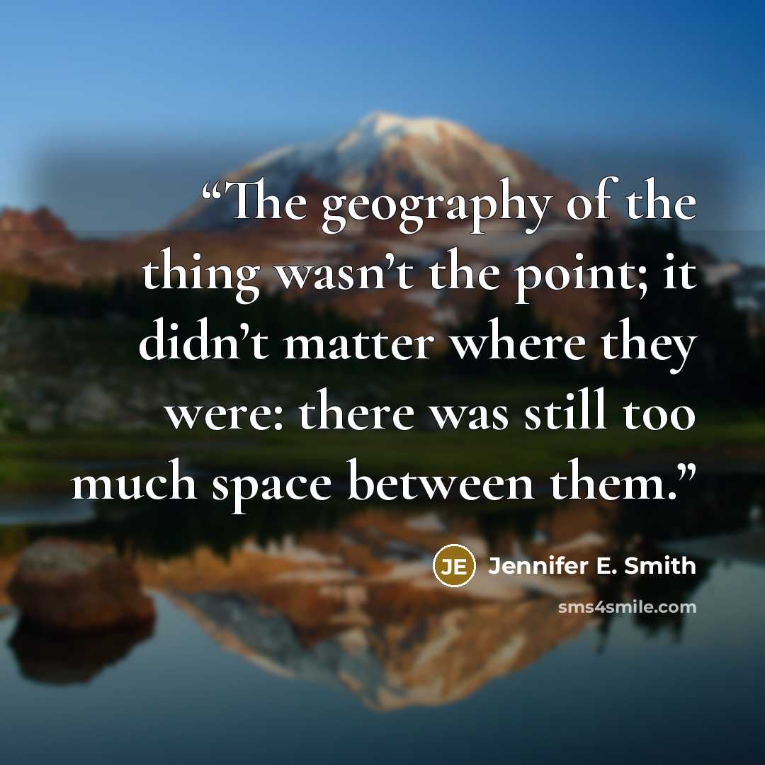 “The geography of the thing wasn’t the point; it didn’t matter where they were: there was still too much space between them.” quote by Jennifer E. Smith