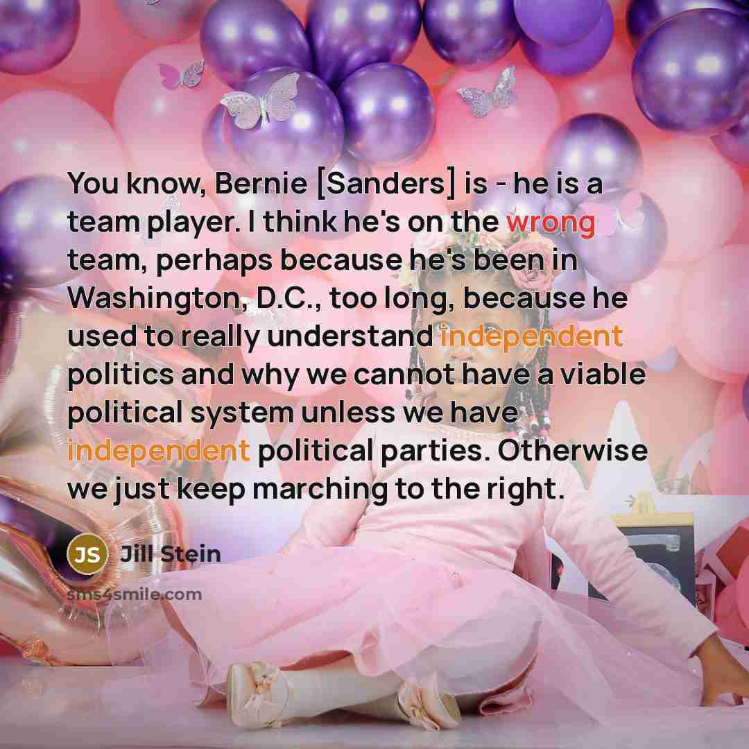 “You know, Bernie [Sanders] is - he is a team player. I think he's on the wrong team, perhaps because he's been in Washington, D.C., too long, because he used to really understand independent politics and why we cannot have a viable political system unless we have independent political parties…” quote by Jill Stein