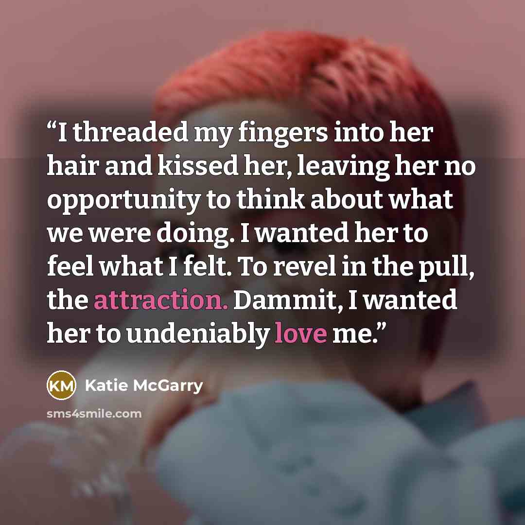 “I threaded my fingers into her hair and kissed her, leaving her no opportunity to think about what we were doing. I wanted her to feel what I felt. To revel in the pull, the attraction. Dammit, I wanted her to undeniably love me.” quote by Katie McGarry